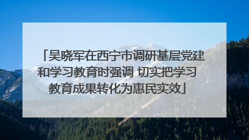 吴晓军在西宁市调研基层党建和学习教育时强调 切实把学习教育成果转化为惠民实效